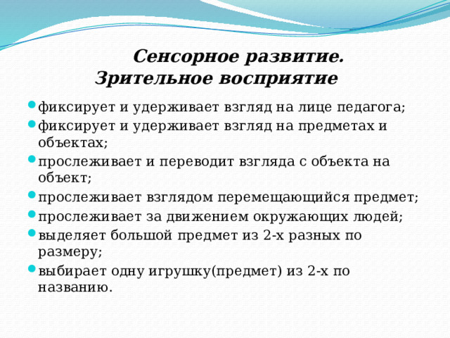  Сенсорное развитие.   Зрительное восприятие фиксирует и удерживает взгляд на лице педагога; фиксирует и удерживает взгляд на предметах и объектах; прослеживает и переводит взгляда с объекта на объект; прослеживает взглядом перемещающийся предмет; прослеживает за движением окружающих людей; выделяет большой предмет из 2-х разных по размеру; выбирает одну игрушку(предмет) из 2-х по названию. 