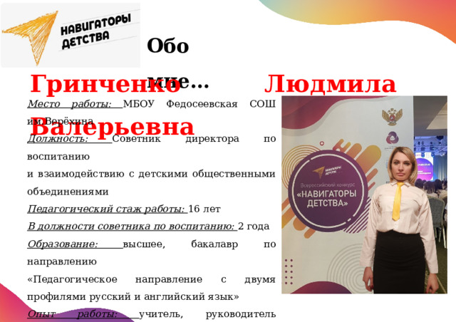 Обо  мне…      Гринченко Людмила Валерьевна Место работы: МБОУ Федосеевская СОШ им.Верёхина Должность: Советник директора по воспитанию и взаимодействию с детскими общественными объединениями Педагогический стаж работы: 16 лет В должности советника по воспитанию: 2 года Образование: высшее, бакалавр по направлению «Педагогическое направление с двумя профилями русский и английский язык» Опыт работы: учитель, руководитель школьного музея, педагог дополнительного образования, председатель первичного отделения РДДМ «Движение первых» 