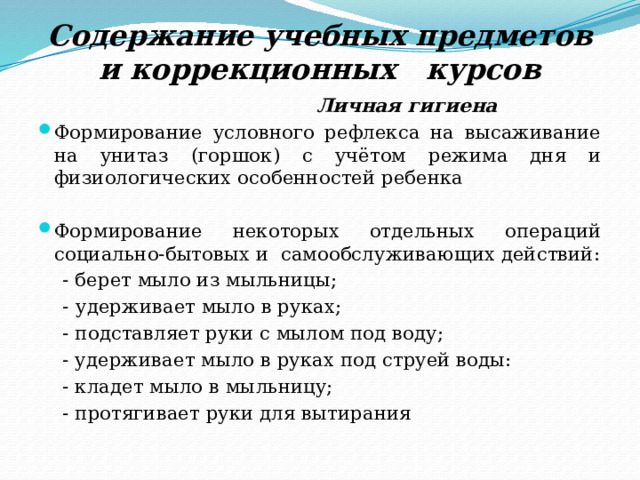 Содержание учебных предметов и коррекционных курсов  Личная гигиена Формирование условного рефлекса на высаживание на унитаз (горшок) с учётом режима дня и физиологических особенностей ребенка Формирование некоторых отдельных операций социально-бытовых и самообслуживающих действий:  - берет мыло из мыльницы;  -  удерживает мыло в руках;  - подставляет руки с мылом под воду;  - удерживает мыло в руках под струей воды:  - кладет мыло в мыльницу;  - протягивает руки для вытирания 