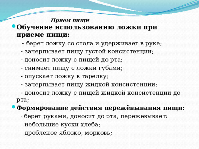  Прием пищи Обучение использованию ложки при приеме пищи:  - берет ложку со стола и удерживает в руке;  - зачерпывает пищу густой консистенции;  - доносит ложку с пищей до рта;  - снимает пищу с ложки губами;  - опускает ложку в тарелку;  - зачерпывает пищу жидкой консистенции;  - доносит ложку с пищей жидкой консистенции до рта; Формирование действия пережёвывания пищи:  - берет руками, доносит до рта, пережевывает:  небольшие куски хлеба;  дробленое яблоко, морковь; 