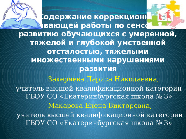 Содержание коррекционно-развивающей работы по сенсорному развитию обучающихся с умеренной, тяжелой и глубокой умственной отсталостью, тяжелыми множественными нарушениями развития  Закеряева Лариса Николаевна, учитель высшей квалификационной категории ГБОУ СО «Екатеринбургская школа № 3»  Макарова Елена Викторовна,  учитель высшей квалификационной категории ГБОУ СО «Екатеринбургская школа № 3» 