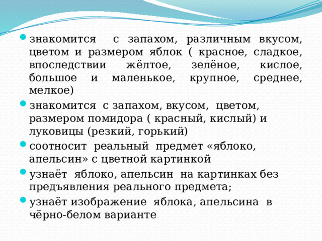 знакомится с запахом, различным вкусом, цветом и размером яблок ( красное, сладкое, впоследствии жёлтое, зелёное, кислое, большое и маленькое, крупное, среднее, мелкое) знакомится с запахом, вкусом, цветом, размером помидора ( красный, кислый) и луковицы (резкий, горький) соотносит реальный предмет «яблоко, апельсин» с цветной картинкой узнаёт яблоко, апельсин на картинках без предъявления реального предмета; узнаёт изображение яблока, апельсина в чёрно-белом варианте 