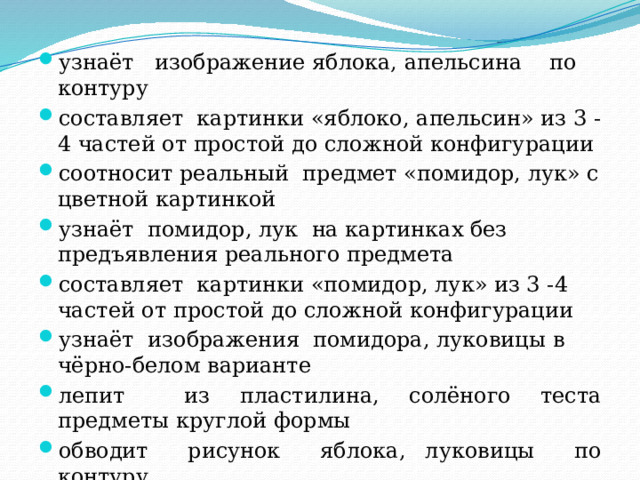 узнаёт изображение яблока, апельсина по контуру составляет картинки «яблоко, апельсин» из 3 -4 частей от простой до сложной конфигурации соотносит реальный предмет «помидор, лук» с цветной картинкой узнаёт помидор, лук на картинках без предъявления реального предмета составляет картинки «помидор, лук» из 3 -4 частей от простой до сложной конфигурации узнаёт изображения помидора, луковицы в чёрно-белом варианте лепит из пластилина, солёного теста предметы круглой формы обводит рисунок яблока, луковицы по контуру 