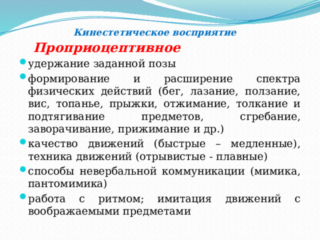  Кинестетическое восприятие   Проприоцептивное удержание заданной позы формирование и расширение спектра физических действий (бег, лазание, ползание, вис, топанье, прыжки, отжимание, толкание и подтягивание предметов, сгребание, заворачивание, прижимание и др.) качество движений (быстрые – медленные), техника движений (отрывистые - плавные) способы невербальной коммуникации (мимика, пантомимика) работа с ритмом; имитация движений с воображаемыми предметами 