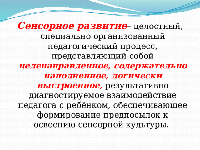 Сенсорное развитие – целостный, специально организованный педагогический процесс, представляющий собой целенаправленное, содержательно наполненное, логически выстроенное, результативно диагностируемое взаимодействие педагога с ребёнком, обеспечивающее формирование предпосылок к освоению сенсорной культуры. 