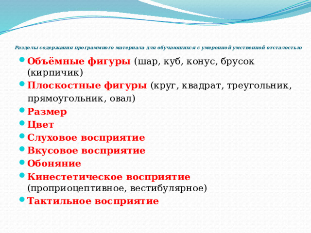     Разделы содержания программного материала для обучающихся с умеренной умственной отсталостью Объёмные фигуры (шар, куб, конус, брусок (кирпичик) Плоскостные фигуры (круг, квадрат, треугольник,  прямоугольник, овал) Размер Цвет  Слуховое восприятие Вкусовое восприятие Обоняние Кинестетическое восприятие (проприоцептивное, вестибулярное) Тактильное восприятие 