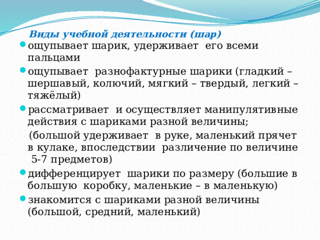  Виды учебной деятельности (шар) ощупывает шарик, удерживает его всеми пальцами ощупывает разнофактурные шарики (гладкий – шершавый, колючий, мягкий – твердый, легкий – тяжёлый) рассматривает и осуществляет манипулятивные действия с шариками разной величины;  (большой удерживает в руке, маленький прячет в кулаке, впоследствии различение по величине 5-7 предметов) дифференцирует шарики по размеру (большие в большую коробку, маленькие – в маленькую) знакомится с шариками разной величины (большой, средний, маленький) 