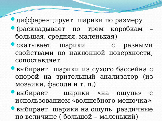 дифференцирует шарики по размеру (раскладывает по трем коробкам – большая, средняя, маленькая) скатывает шарики с разными свойствами по наклонной поверхности, сопоставляет выбирает шарики из сухого бассейна с опорой на зрительный анализатор (из мозаики, фасоли и т. п.) выбирает шарики «на ощупь» с использованием «волшебного мешочка» выбирает шарики на ощупь различные по величине ( большой – маленький) 