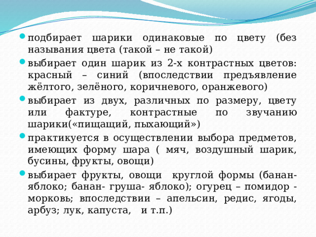 подбирает шарики одинаковые по цвету (без называния цвета (такой – не такой) выбирает один шарик из 2-х контрастных цветов: красный – синий (впоследствии предъявление жёлтого, зелёного, коричневого, оранжевого) выбирает из двух, различных по размеру, цвету или фактуре, контрастные по звучанию шарики(«пищащий, пыхающий») практикуется в осуществлении выбора предметов, имеющих форму шара ( мяч, воздушный шарик, бусины, фрукты, овощи) выбирает фрукты, овощи круглой формы (банан- яблоко; банан- груша- яблоко); огурец – помидор - морковь; впоследствии – апельсин, редис, ягоды, арбуз; лук, капуста, и т.п.) 