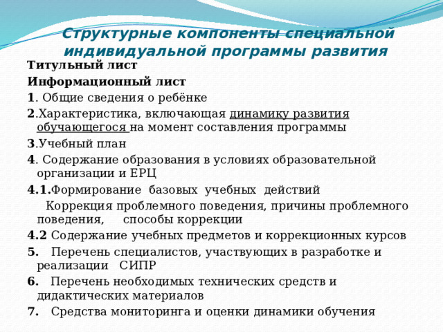 Структурные компоненты специальной индивидуальной программы развития   Титульный лист Информационный лист 1 . Общие сведения о ребёнке 2 .Характеристика, включающая динамику развития обучающегося на момент составления программы 3 .Учебный план 4 . Содержание образования в условиях образовательной организации и ЕРЦ 4.1. Формирование базовых учебных действий  Коррекция проблемного поведения, причины проблемного поведения, способы коррекции 4.2 Содержание учебных предметов и коррекционных курсов 5. Перечень специалистов, участвующих в разработке и реализации СИПР 6. Перечень необходимых технических средств и дидактических материалов 7. Средства мониторинга и оценки динамики обучения Цели обучения и ожидаемые умения и навыки, вырабатываемые в ходе обучения.  