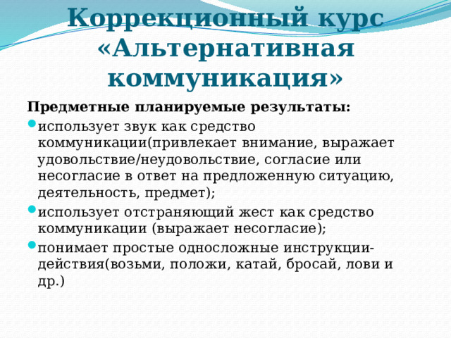 Коррекционный курс «Альтернативная коммуникация» Предметные планируемые результаты: использует звук как средство коммуникации(привлекает внимание, выражает удовольствие/неудовольствие, согласие или несогласие в ответ на предложенную ситуацию, деятельность, предмет); использует отстраняющий жест как средство коммуникации (выражает несогласие); понимает простые односложные инструкции-действия(возьми, положи, катай, бросай, лови и др.)   