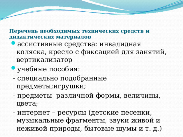     Перечень необходимых технических средств и дидактических материалов   ассистивные средства: инвалидная коляска, кресло с фиксацией для занятий, вертикализатор учебные пособия:  - специально подобранные предметы;игрушки;  - предметы различной формы, величины, цвета;  - интернет – ресурсы (детские песенки, музыкальные фрагменты, звуки живой и неживой природы, бытовые шумы и т. д.) 