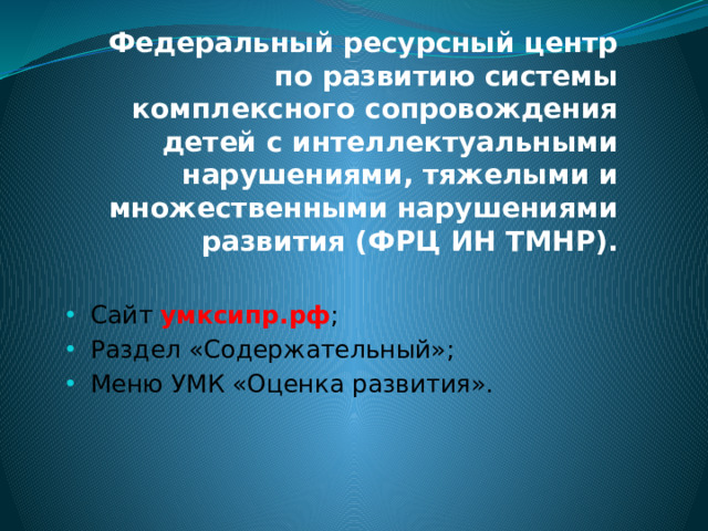 Федеральный ресурсный центр по развитию системы комплексного сопровождения детей с интеллектуальными нарушениями, тяжелыми и множественными нарушениями развития (ФРЦ ИН ТМНР). Сайт умксипр.рф ; Раздел «Содержательный»; Меню УМК «Оценка развития». 