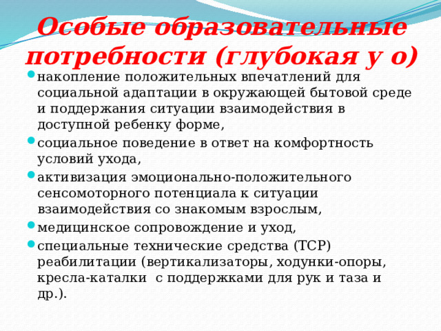 Особые образовательные потребности (глубокая у о) накопление положительных впечатлений для социальной адаптации в окружающей бытовой среде и поддержания ситуации взаимодействия в доступной ребенку форме, социальное поведение в ответ на комфортность условий ухода, активизация эмоционально-положительного сенсомоторного потенциала к ситуации взаимодействия со знакомым взрослым, медицинское сопровождение и уход, специальные технические средства (ТСР) реабилитации (вертикализаторы, ходунки-опоры, кресла-каталки с поддержками для рук и таза и др.). 