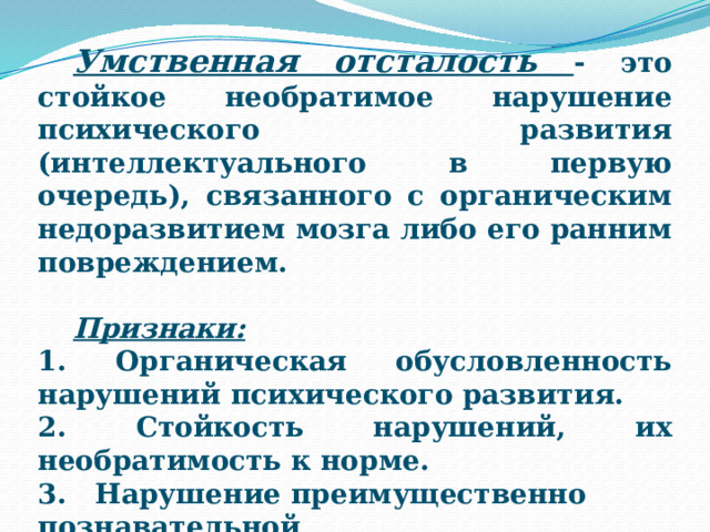  Умственная отсталость - это стойкое необратимое нарушение психического развития (интеллектуального в первую очередь), связанного с органическим недоразвитием мозга либо его ранним повреждением.   Признаки: 1. Органическая обусловленность нарушений психического развития. 2. Стойкость нарушений, их необратимость к норме. 3. Нарушение преимущественно познавательной сферы.  