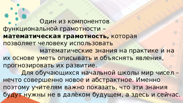 Один  из  компонентов функциональной  грамотности  – математическая  грамотность,  которая  позволяет  человеку  использовать математические  знания  на  практике  и  на  их основе  уметь  описывать  и  объяснять  явления, прогнозировать  их  развитие. Для  обучающихся  начальной  школы мир  чисел  –  нечто  совершенно  новое  и абстрактное.  Именно  поэтому  учителям  важно показать,  что  эти  знания  будут  нужны  не  в далѐком  будущем,  а  здесь  и  сейчас. 