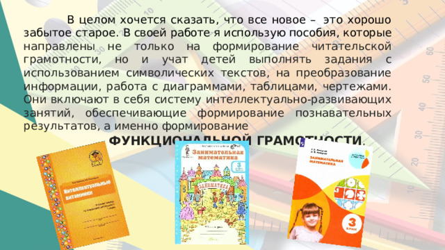 В  целом  хочется  сказать,  что  все  новое –  это  хорошо  забытое старое. В своей работе я использую пособия, которые направлены  не  только  на формирование  читательской  грамотности,  но  и  учат  детей  выполнять задания  с  использованием  символических  текстов,  на преобразование  информации,  работа  с  диаграммами,  таблицами, чертежами. Они включают  в  себя  систему интеллектуально- развивающих  занятий,  обеспечивающие формирование  познавательных  результатов,  а  именно  формирование  ФУНКЦИОНАЛЬНОЙ  ГРАМОТНОСТИ . 