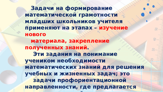 Задачи  на  формирование  математической грамотности  младших  школьников  учителя применяют  на  этапах  –  изучение  нового материала,  закрепление  полученных  знаний . Эти  задания  на  понимание  учеником необходимости  математических  знаний  для решения  учебных  и  жизненных  задач;  это задачи  профориентационной  направленности, где  предлагается  помочь  домохозяйке, повару- кондитеру,  продавцу,  и  т.д.,  оценка разнообразных  учебных  ситуаци (контекстов),  которые  требуют  применения математических  знаний,  умений. 