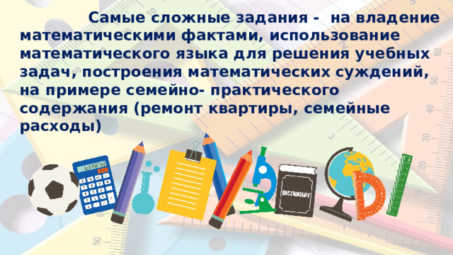 Самые  сложные  задания -  на владение  математическими фактами, использование  математического языка  для  решения  учебных  задач, построения  математических  суждений,  на  примере  семейно- практического  содержания  (ремонт квартиры,  семейные  расходы) 