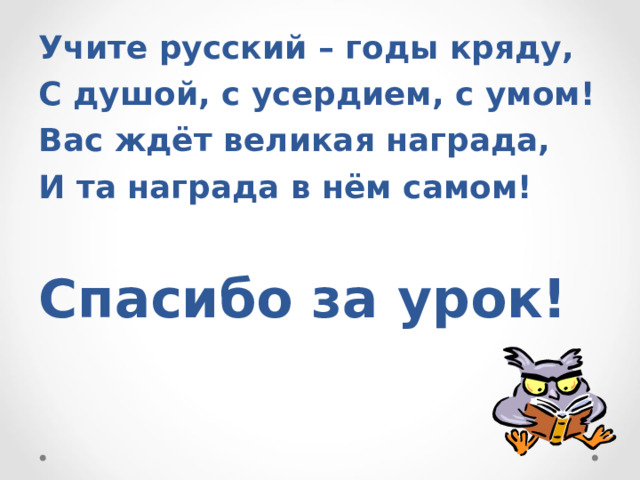 Учите русский – годы кряду, С душой, с усердием, с умом! Вас ждёт великая награда, И та награда в нём самом!  Спасибо за урок! 
