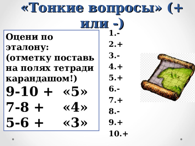Взаимопроверка (в паре)  «Тонкие вопросы» (+ или -) 1.- 2.+ 3.- 4.+ 5.+ 6.- 7.+ 8.- 9.+ 10.+  Оцени по эталону: (отметку поставь на полях тетради карандашом!) 9-10 + «5» 7-8 + «4» 5-6 + «3» 