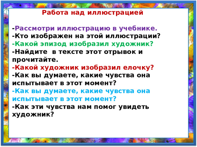  Работа над иллюстрацией  - Рассмотри иллюстрацию в учебнике. -Кто изображен на этой иллюстрации? -Какой эпизод изобразил художник? -Найдите  в тексте этот отрывок и прочитайте. -Какой художник изобразил елочку? -Как вы думаете, какие чувства она испытывает в этот момент? -Как вы думаете, какие чувства она испытывает в этот момент? -Как эти чувства нам помог увидеть художник? 