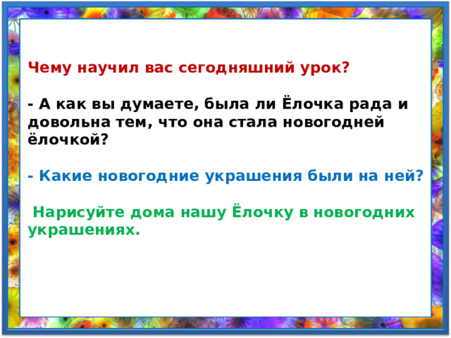 Чему научил вас сегодняшний урок?   - А как вы думаете, была ли Ёлочка рада и довольна тем, что она стала новогодней ёлочкой?  - Какие новогодние украшения были на ней?   Нарисуйте дома нашу Ёлочку в новогодних украшениях. 