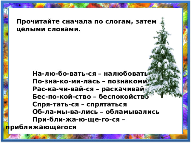 Прочитайте сначала по слогам, затем целыми словами.              На-лю-бо-вать-ся – налюбоваться             По-зна-ко-ми-лась – познакомилась             Рас-ка-чи-вай-ся – раскачивайся             Бес-по-кой-ство – беспокойство             Спря-тать-ся – спрятаться             Об-ла-мы-ва-лись – обламывались             При-бли-жа-ю-ще-го-ся – приближающегося 