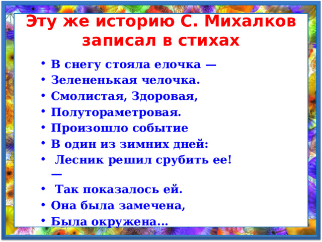 Эту же историю С. Михалков записал в стихах В снегу стояла елочка — Зелененькая челочка. Смолистая, Здоровая, Полутораметровая. Произошло событие В один из зимних дней:  Лесник решил срубить ее! —  Так показалось ей. Она была замечена, Была окружена... 