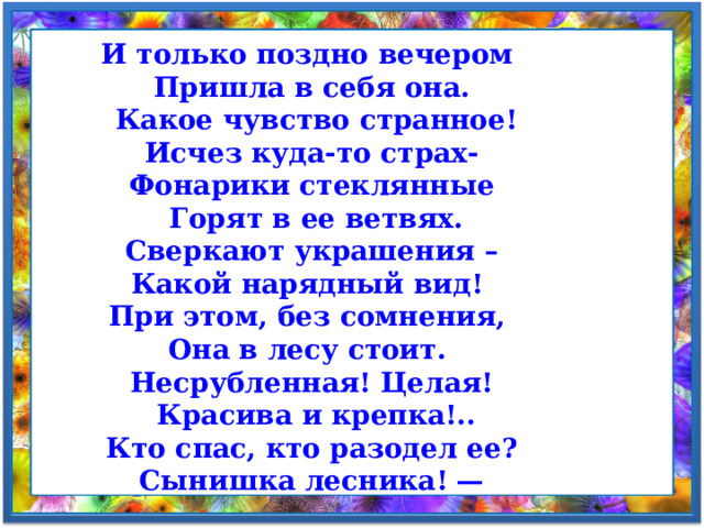 И только поздно вечером  Пришла в себя она.  Какое чувство странное!  Исчез куда-то страх-  Фонарики стеклянные  Горят в ее ветвях.  Сверкают украшения –  Какой нарядный вид!  При этом, без сомнения,  Она в лесу стоит.  Несрубленная! Целая!  Красива и крепка!..  Кто спас, кто разодел ее?  Сынишка лесника! — 