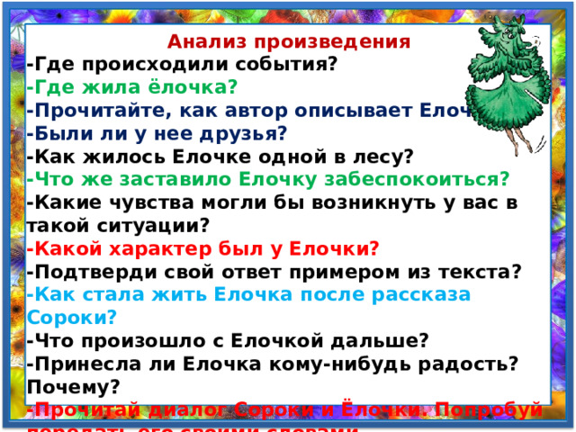  Анализ произведения -Где происходили события? -Где жила ёлочка? -Прочитайте, как автор описывает Елочку? -Были ли у нее друзья? -Как жилось Елочке одной в лесу? -Что же заставило Елочку забеспокоиться? -Какие чувства могли бы возникнуть у вас в такой ситуации? -Какой характер был у Елочки? -Подтверди свой ответ примером из текста? -Как стала жить Елочка после рассказа Сороки? -Что произошло с Елочкой дальше? -Принесла ли Елочка кому-нибудь радость? Почему? -Прочитай диалог Сороки и Ёлочки. Попробуй передать его своими словами. 