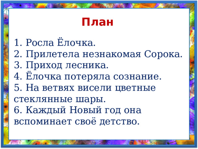 План 1. Росла Ёлочка.  2. Прилетела незнакомая Сорока.  3. Приход лесника.  4. Ёлочка потеряла сознание.  5. На ветвях висели цветные стеклянные шары.  6. Каждый Новый год она вспоминает своё детство. 
