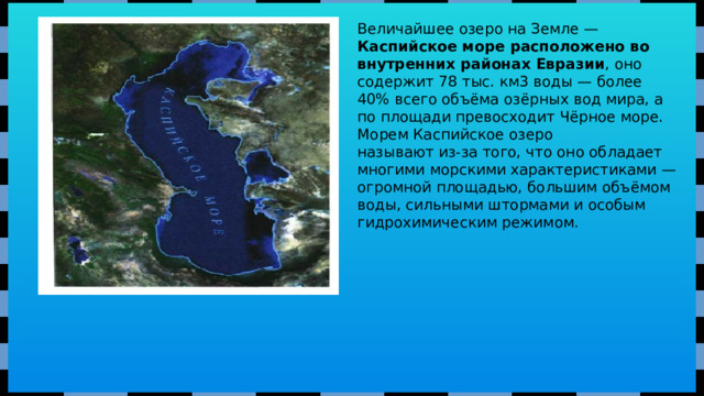 Величайшее озеро на Земле — Каспийское море расположено во внутренних районах Евразии , оно содержит 78 тыс. км3 воды — более 40% всего объёма озёрных вод мира, а по площади превосходит Чёрное море. Морем Каспийское озеро называют из-за того, что оно обладает многими морскими характеристиками — огромной площадью, большим объёмом воды, сильными штормами и особым гидрохимическим режимом.  