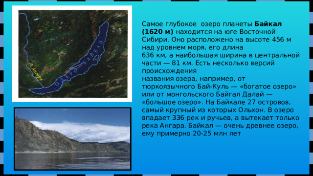 Самое глубокое озеро планеты Байкал (1620 м) находится на юге Восточной Сибири. Оно расположено на высоте 456 м над уровнем моря, его длина 636 км, а наибольшая ширина в центральной части — 81 км. Есть несколько версий происхождения названия озера, например, от тюркоязычного Бай-Куль — «богатое озеро» или от монгольского Байгал Далай — «большое озеро». На Байкале 27 островов, самый крупный из которых Ольхон. В озеро впадает 336 рек и ручьев, а вытекает только река Ангара. Байкал — очень древнее озеро, ему примерно 20-25 млн лет 