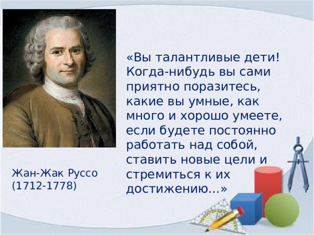 «Вы талантливые дети! Когда-нибудь вы сами приятно поразитесь, какие вы умные, как много и хорошо умеете, если будете постоянно работать над собой, ставить новые цели и стремиться к их достижению…» Жан-Жак Руссо (1712-1778) 