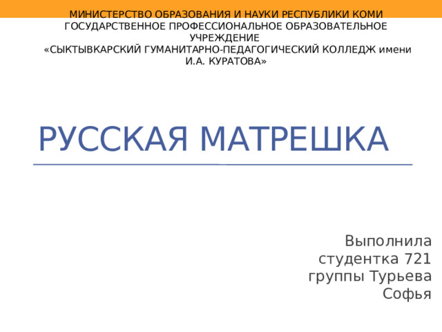 МИНИСТЕРСТВО ОБРАЗОВАНИЯ И НАУКИ РЕСПУБЛИКИ КОМИ  ГОСУДАРСТВЕННОЕ ПРОФЕССИОНАЛЬНОЕ ОБРАЗОВАТЕЛЬНОЕ УЧРЕЖДЕНИЕ  «СЫКТЫВКАРСКИЙ ГУМАНИТАРНО-ПЕДАГОГИЧЕСКИЙ КОЛЛЕДЖ имени И.А. КУРАТОВА» Русская матрешка Выполнила студентка 721 группы Турьева Софья 