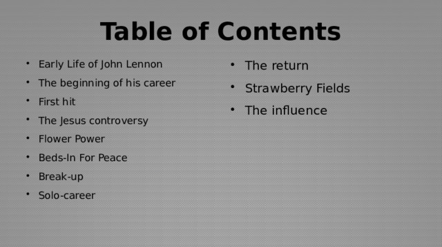Table of Contents Early Life of John Lennon The beginning of his career First hit The Jesus controversy Flower Power Beds-In For Peace Break-up Solo-career The return Strawberry Fields The influence 