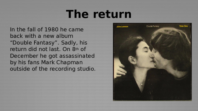 The return In the fall of 1980 he came back with a new album “Double Fantasy”. Sadly, his return did not last. On 8 th of December he got assassinated by his fans Mark Chapman outside of the recording studio. 