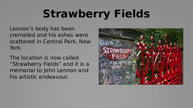 Strawberry Fields Lennon’s body has been cremated and his ashes were scattered in Central Park, New York. The location is now called “Strawberry Fields” and it is a memorial to John Lennon and his artistic endeavour. 