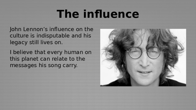 The influence John Lennon’s influence on the culture is indisputable and his legacy still lives on. I believe that every human on this planet can relate to the messages his song carry. 