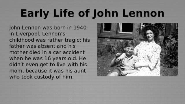 Early Life of John Lennon John Lennon was born in 1940 in Liverpool. Lennon’s childhood was rather tragic: his father was absent and his mother died in a car accident when he was 16 years old. He didn’t even get to live with his mom, because it was his aunt who took custody of him. 