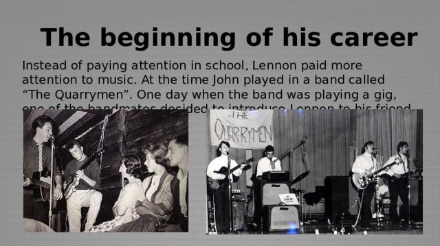 The beginning of his career Instead of paying attention in school, Lennon paid more attention to music. At the time John played in a band called “The Quarrymen”. One day when the band was playing a gig, one of the bandmates decided to introduce Lennon to his friend Paul McCartney. 