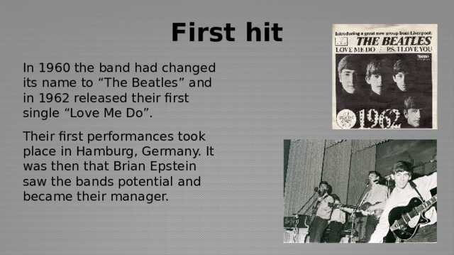 First hit In 1960 the band had changed its name to “The Beatles” and in 1962 released their first single “Love Me Do”. Their first performances took place in Hamburg, Germany. It was then that Brian Epstein saw the bands potential and became their manager. 