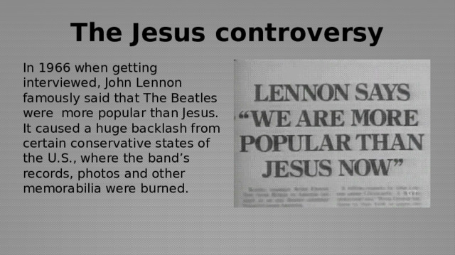 The Jesus controversy In 1966 when getting interviewed, John Lennon famously said that The Beatles were more popular than Jesus. It caused a huge backlash from certain conservative states of the U.S., where the band’s records, photos and other memorabilia were burned.  