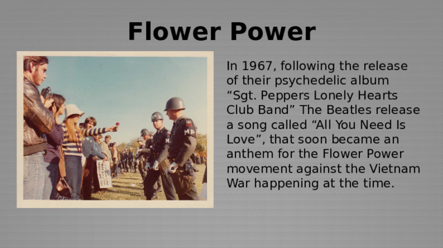 Flower Power In 1967, following the release of their psychedelic album “Sgt. Peppers Lonely Hearts Club Band” The Beatles release a song called “All You Need Is Love”, that soon became an anthem for the Flower Power movement against the Vietnam War happening at the time. 