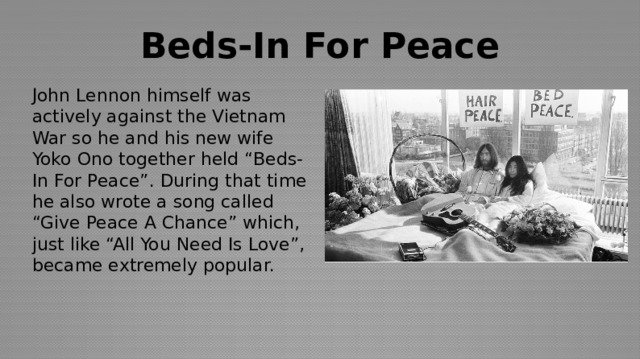 Beds-In For Peace John Lennon himself was actively against the Vietnam War so he and his new wife Yoko Ono together held “Beds-In For Peace”. During that time he also wrote a song called “Give Peace A Chance” which, just like “All You Need Is Love”, became extremely popular. 