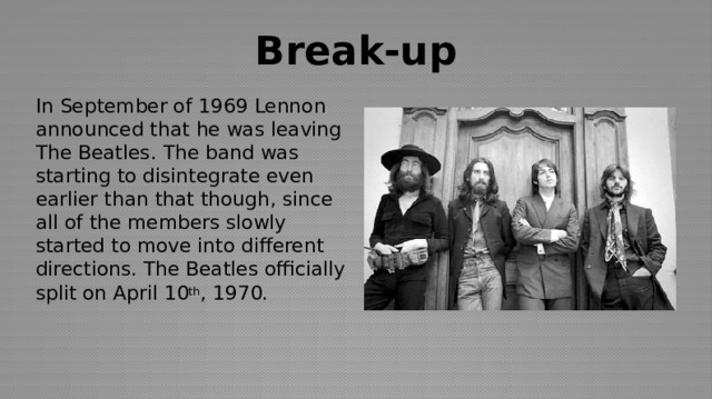 Break-up In September of 1969 Lennon announced that he was leaving The Beatles. The band was starting to disintegrate even earlier than that though, since all of the members slowly started to move into different directions. The Beatles officially split on April 10 th , 1970.  