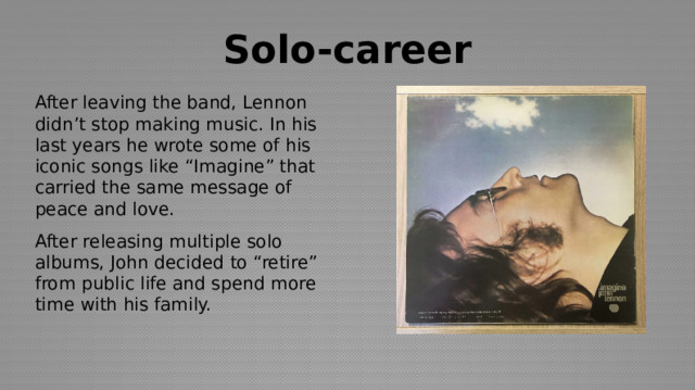 Solo-career After leaving the band, Lennon didn’t stop making music. In his last years he wrote some of his iconic songs like “Imagine” that carried the same message of peace and love. After releasing multiple solo albums, John decided to “retire” from public life and spend more time with his family. 