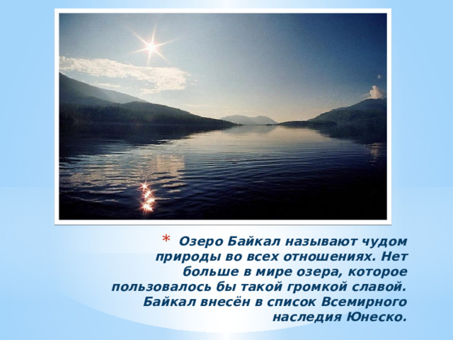 Озеро Байкал называют чудом природы во всех отношениях. Нет больше в мире озера, которое пользовалось бы такой громкой славой. Байкал внесён в список Всемирного наследия Юнеско. 