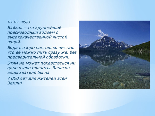   ТРЕТЬЕ ЧУДО. Байкал – это крупнейший пресноводный водоём с высококачественной чистой водой. Вода в озере настолько чистая, что её можно пить сразу же, без предварительной обработки. Этим не может похвастаться ни одно озеро планеты. Запасов воды хватило бы на 7 000 лет для жителей всей Земли!        